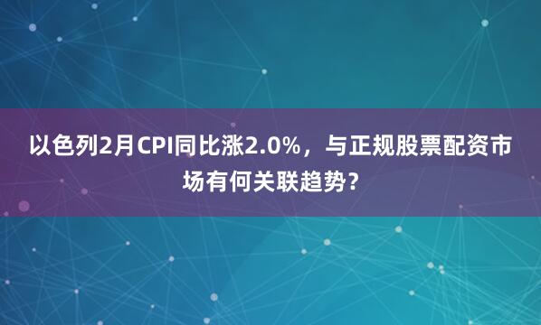以色列2月CPI同比涨2.0%，与正规股票配资市场有何关联趋势？