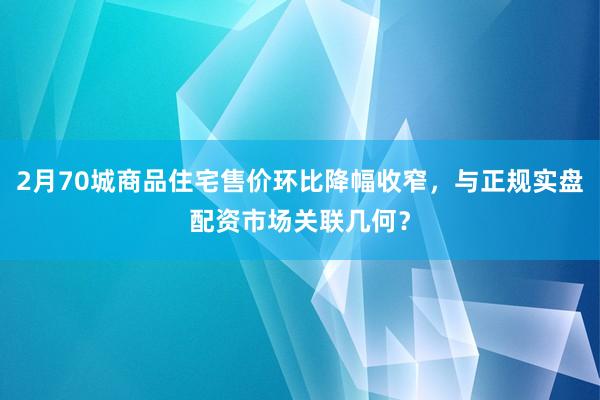2月70城商品住宅售价环比降幅收窄，与正规实盘配资市场关联几何？