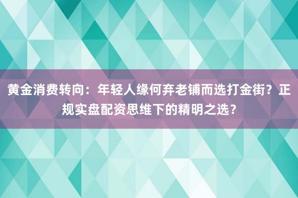 黄金消费转向：年轻人缘何弃老铺而选打金街？正规实盘配资思维下的精明之选？