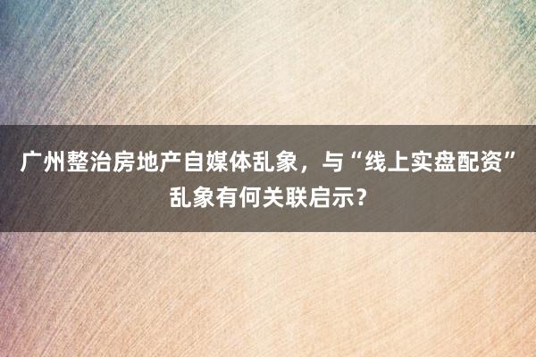 广州整治房地产自媒体乱象，与“线上实盘配资”乱象有何关联启示？