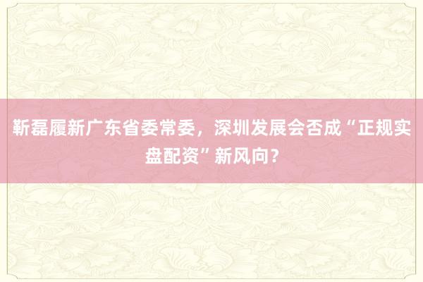 靳磊履新广东省委常委,深圳发展会否成“正规实盘配资”新风向?