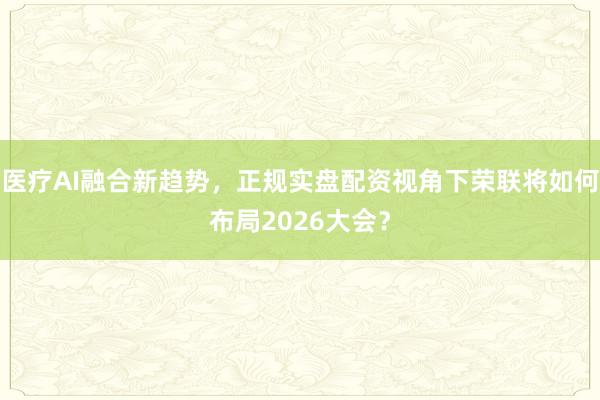 医疗AI融合新趋势，正规实盘配资视角下荣联将如何布局2026大会？