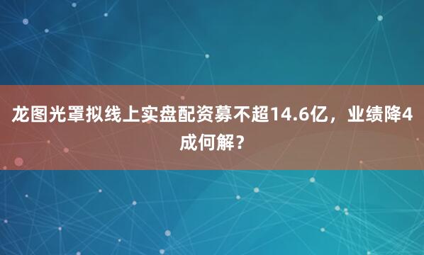 龙图光罩拟线上实盘配资募不超14.6亿,业绩降4成何解?