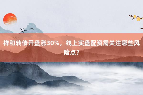 祥和转债开盘涨30%，线上实盘配资需关注哪些风险点？