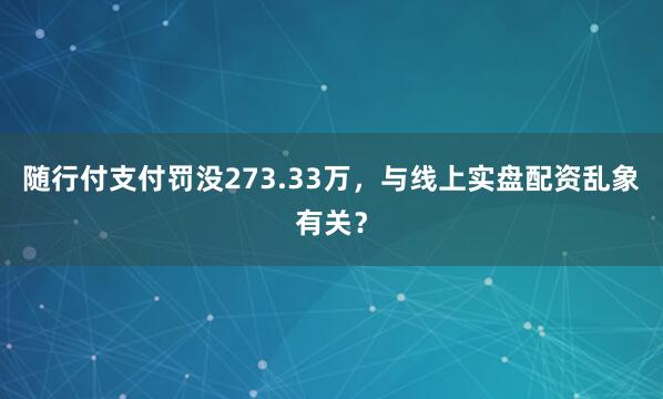 随行付支付罚没273.33万，与线上实盘配资乱象有关？