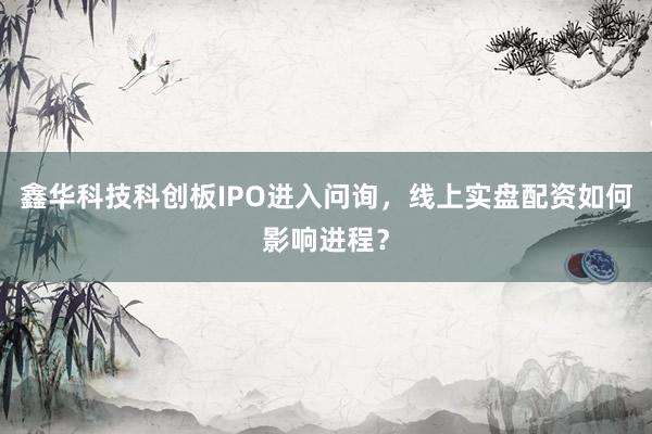 鑫华科技科创板IPO进入问询，线上实盘配资如何影响进程？