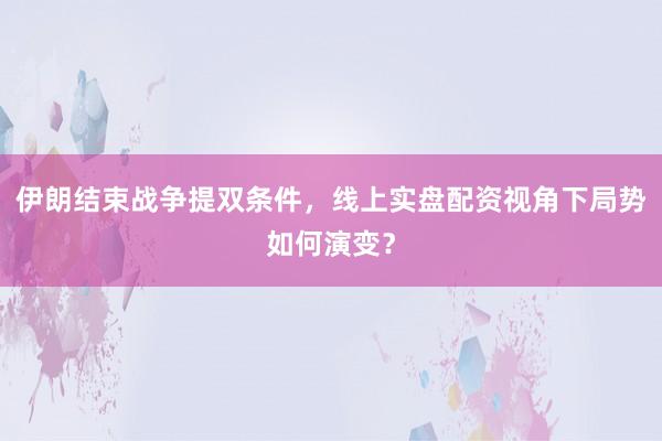 伊朗结束战争提双条件，线上实盘配资视角下局势如何演变？