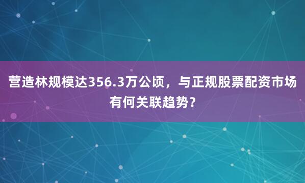 营造林规模达356.3万公顷，与正规股票配资市场有何关联趋势？