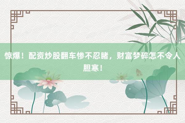 惊爆！配资炒股翻车惨不忍睹，财富梦碎怎不令人胆寒！
