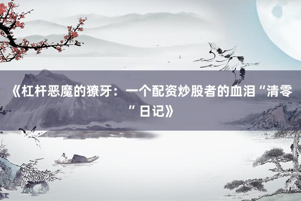 《杠杆恶魔的獠牙：一个配资炒股者的血泪“清零”日记》