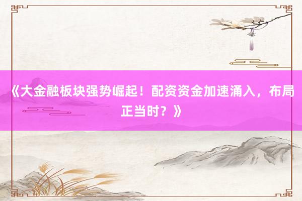 《大金融板块强势崛起！配资资金加速涌入，布局正当时？》