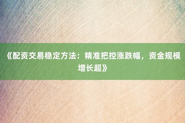 《配资交易稳定方法：精准把控涨跌幅，资金规模增长超》