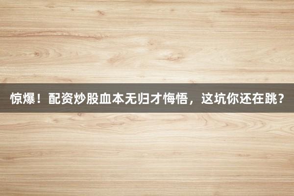 惊爆！配资炒股血本无归才悔悟，这坑你还在跳？