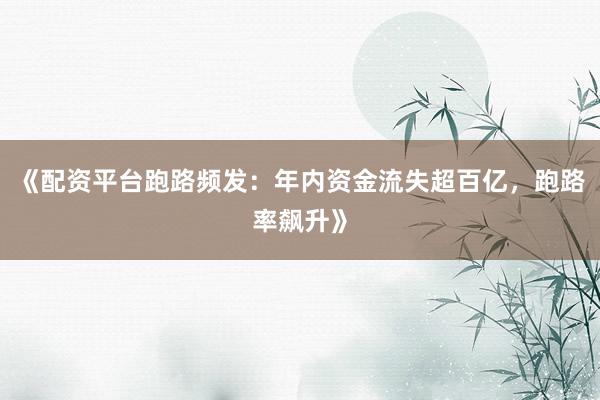 《配资平台跑路频发：年内资金流失超百亿，跑路率飙升》