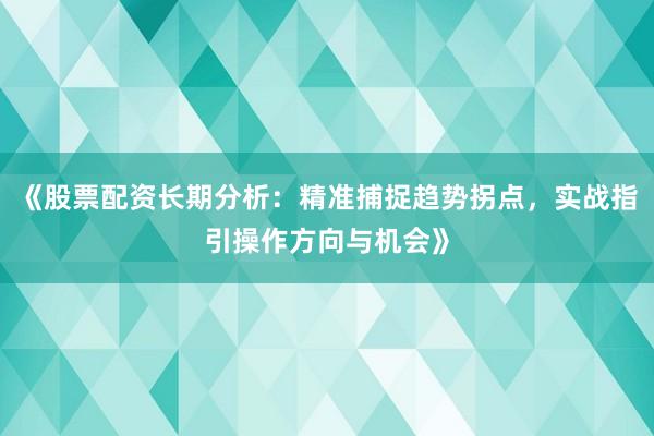 《股票配资长期分析：精准捕捉趋势拐点，实战指引操作方向与机会》