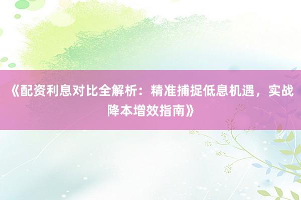 《配资利息对比全解析：精准捕捉低息机遇，实战降本增效指南》