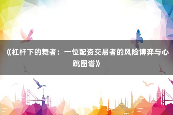 《杠杆下的舞者：一位配资交易者的风险博弈与心跳图谱》