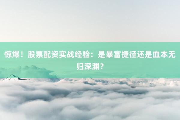 惊爆！股票配资实战经验：是暴富捷径还是血本无归深渊？