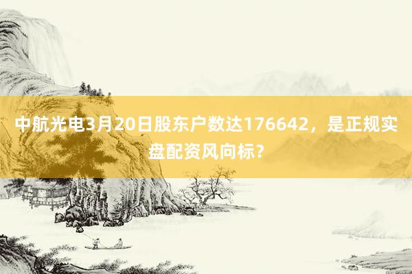 中航光电3月20日股东户数达176642，是正规实盘配资风向标？