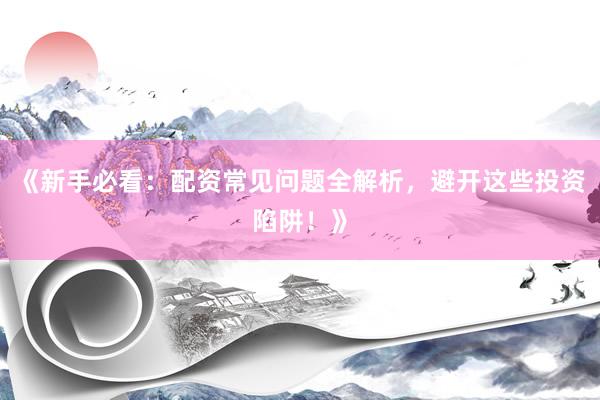 《新手必看：配资常见问题全解析，避开这些投资陷阱！》