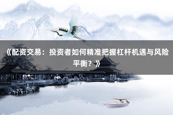 《配资交易：投资者如何精准把握杠杆机遇与风险平衡？》