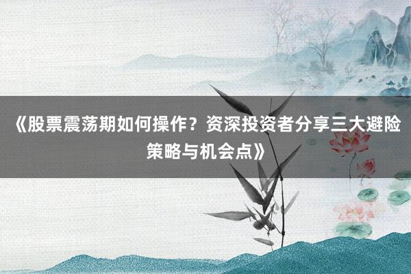 《股票震荡期如何操作？资深投资者分享三大避险策略与机会点》