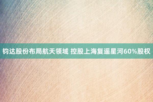 钧达股份布局航天领域 控股上海复遥星河60%股权