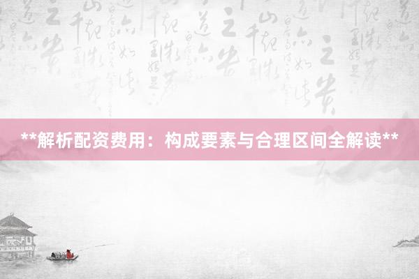 **解析配资费用：构成要素与合理区间全解读**