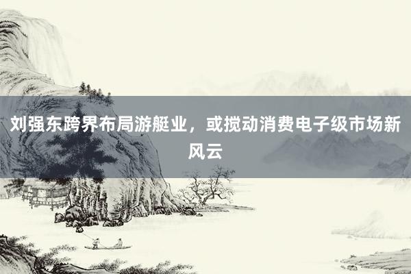 刘强东跨界布局游艇业，或搅动消费电子级市场新风云
