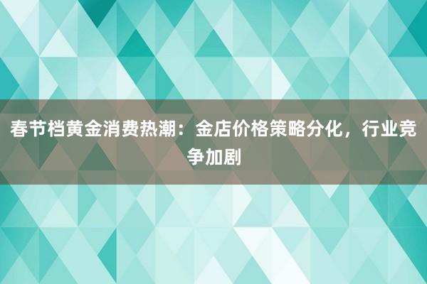 春节档黄金消费热潮：金店价格策略分化，行业竞争加剧