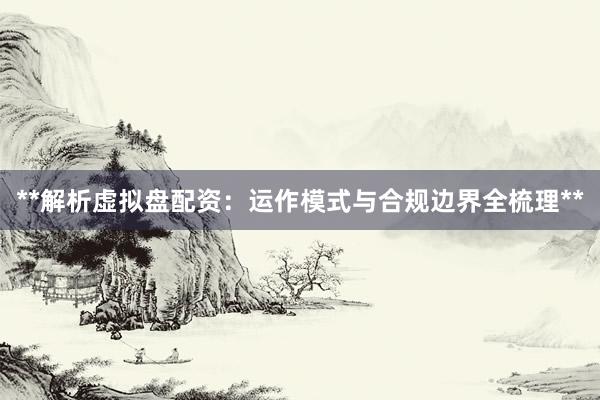 **解析虚拟盘配资：运作模式与合规边界全梳理**