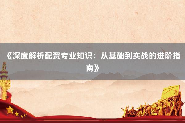 《深度解析配资专业知识：从基础到实战的进阶指南》