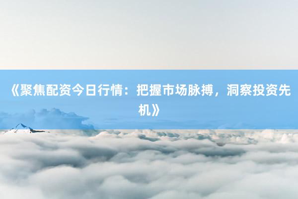 《聚焦配资今日行情：把握市场脉搏，洞察投资先机》
