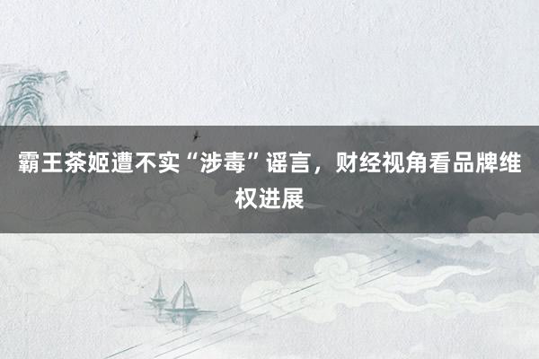 霸王茶姬遭不实“涉毒”谣言，财经视角看品牌维权进展