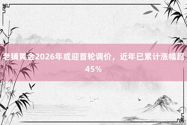 老铺黄金2026年或迎首轮调价，近年已累计涨幅超45%