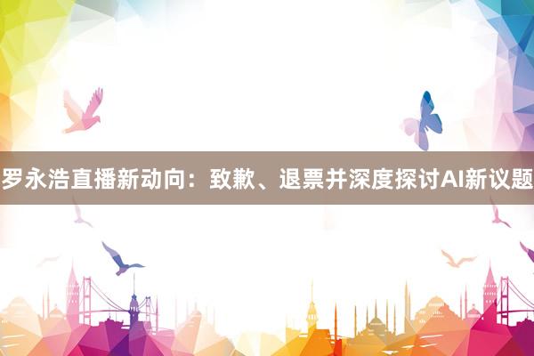 罗永浩直播新动向：致歉、退票并深度探讨AI新议题