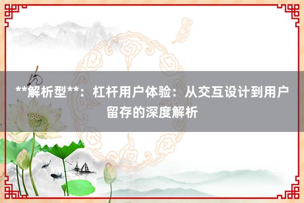 **解析型**：杠杆用户体验：从交互设计到用户留存的深度解析