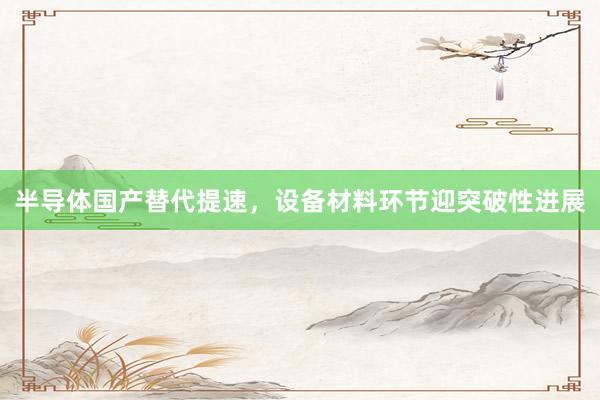 半导体国产替代提速，设备材料环节迎突破性进展