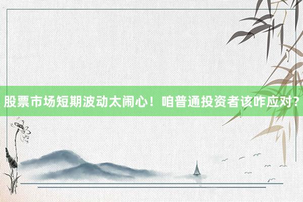 股票市场短期波动太闹心！咱普通投资者该咋应对？