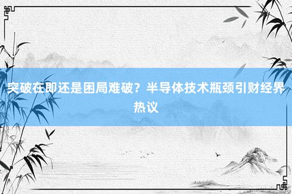突破在即还是困局难破？半导体技术瓶颈引财经界热议