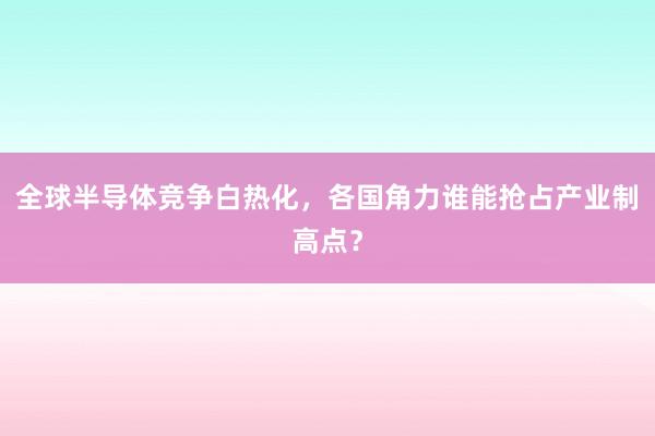 全球半导体竞争白热化，各国角力谁能抢占产业制高点？