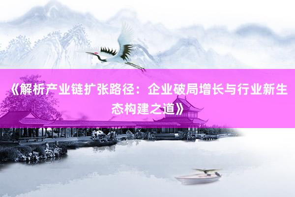 《解析产业链扩张路径：企业破局增长与行业新生态构建之道》
