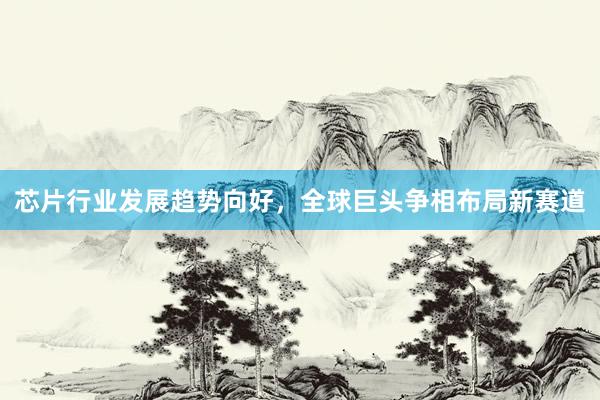 芯片行业发展趋势向好，全球巨头争相布局新赛道