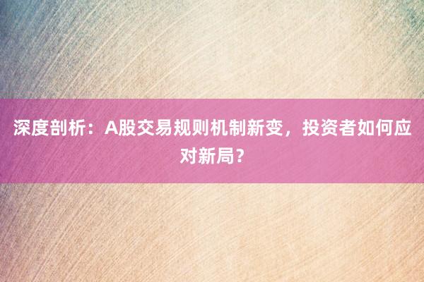 深度剖析：A股交易规则机制新变，投资者如何应对新局？