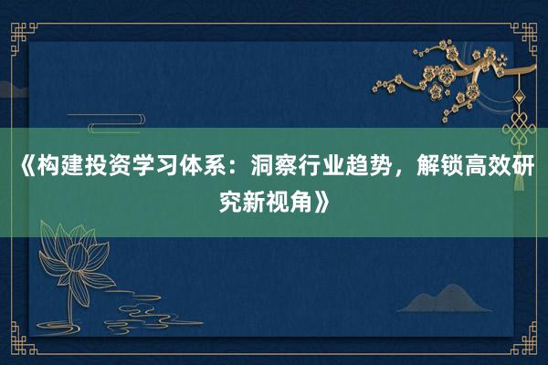 《构建投资学习体系：洞察行业趋势，解锁高效研究新视角》