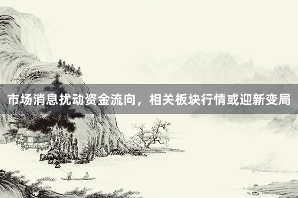市场消息扰动资金流向，相关板块行情或迎新变局