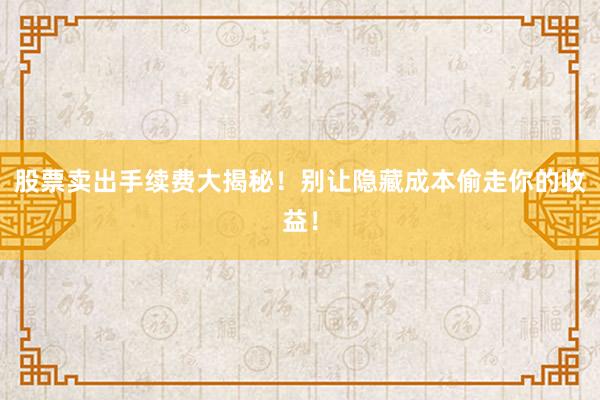 股票卖出手续费大揭秘！别让隐藏成本偷走你的收益！