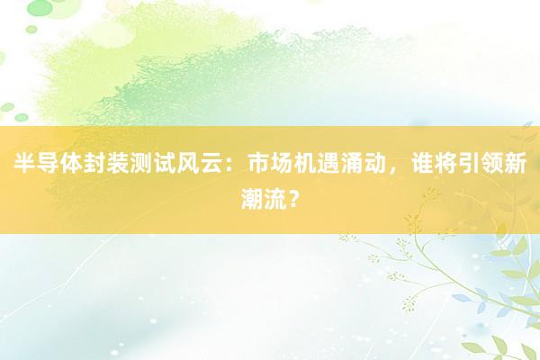 半导体封装测试风云：市场机遇涌动，谁将引领新潮流？