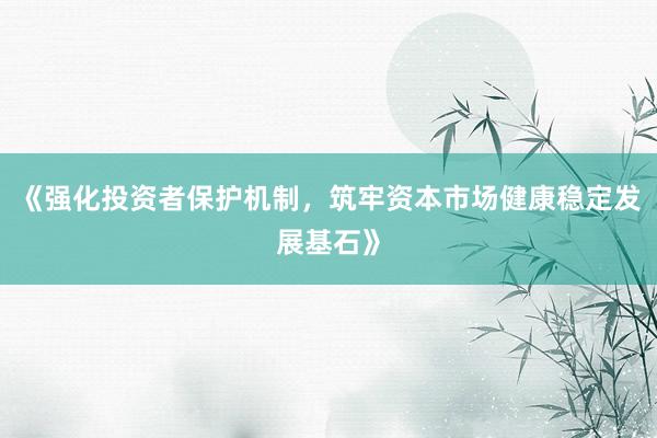 《强化投资者保护机制，筑牢资本市场健康稳定发展基石》