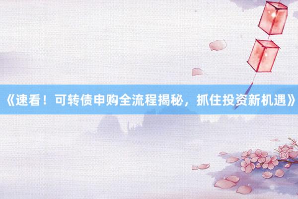 《速看！可转债申购全流程揭秘，抓住投资新机遇》